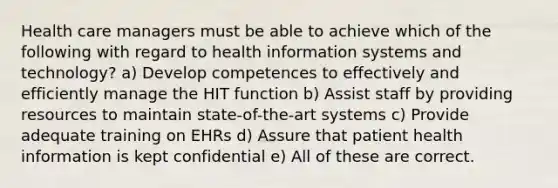 Health care managers must be able to achieve which of the following with regard to health information systems and technology? a) Develop competences to effectively and efficiently manage the HIT function b) Assist staff by providing resources to maintain state-of-the-art systems c) Provide adequate training on EHRs d) Assure that patient health information is kept confidential e) All of these are correct.