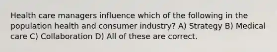 Health care managers influence which of the following in the population health and consumer industry? A) Strategy B) Medical care C) Collaboration D) All of these are correct.