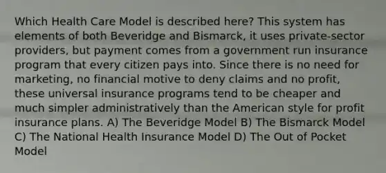 Which Health Care Model is described here? This system has elements of both Beveridge and Bismarck, it uses private-sector providers, but payment comes from a government run insurance program that every citizen pays into. Since there is no need for marketing, no financial motive to deny claims and no profit, these universal insurance programs tend to be cheaper and much simpler administratively than the American style for profit insurance plans. A) The Beveridge Model B) The Bismarck Model C) The National Health Insurance Model D) The Out of Pocket Model