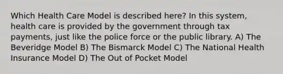 Which Health Care Model is described here? In this system, health care is provided by the government through tax payments, just like the police force or the public library. A) The Beveridge Model B) The Bismarck Model C) The National Health Insurance Model D) The Out of Pocket Model