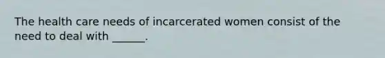 The health care needs of incarcerated women consist of the need to deal with ______.