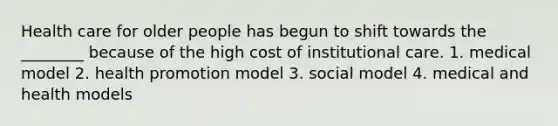 Health care for older people has begun to shift towards the ________ because of the high cost of institutional care. 1. medical model 2. health promotion model 3. social model 4. medical and health models