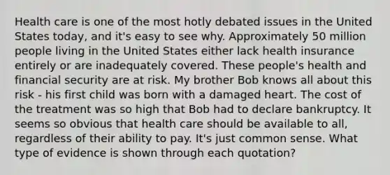 Health care is one of the most hotly debated issues in the United States today, and it's easy to see why. Approximately 50 million people living in the United States either lack health insurance entirely or are inadequately covered. These people's health and financial security are at risk. My brother Bob knows all about this risk - his first child was born with a damaged heart. The cost of the treatment was so high that Bob had to declare bankruptcy. It seems so obvious that health care should be available to all, regardless of their ability to pay. It's just common sense. What type of evidence is shown through each quotation?
