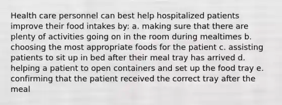 Health care personnel can best help hospitalized patients improve their food intakes by: a. making sure that there are plenty of activities going on in the room during mealtimes b. choosing the most appropriate foods for the patient c. assisting patients to sit up in bed after their meal tray has arrived d. helping a patient to open containers and set up the food tray e. confirming that the patient received the correct tray after the meal