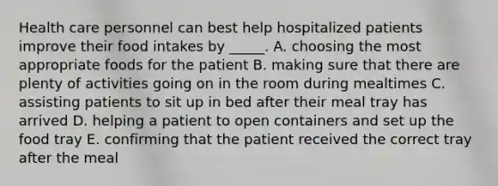 Health care personnel can best help hospitalized patients improve their food intakes by _____. A. choosing the most appropriate foods for the patient B. making sure that there are plenty of activities going on in the room during mealtimes C. assisting patients to sit up in bed after their meal tray has arrived D. helping a patient to open containers and set up the food tray E. confirming that the patient received the correct tray after the meal