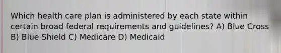 Which health care plan is administered by each state within certain broad federal requirements and guidelines? A) Blue Cross B) Blue Shield C) Medicare D) Medicaid