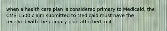 when a health care plan is considered primary to Medicaid, the CMS-1500 claim submitted to Medicaid must have the _________ received with the primary plan attached to it