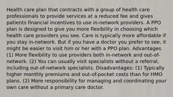 Health care plan that contracts with a group of health care professionals to provide services at a reduced fee and gives patients financial incentives to use in-network providers. A PPO plan is designed to give you more flexibility in choosing which health care providers you see. Care is typically more affordable if you stay in-network. But if you have a doctor you prefer to see, it might be easier to visit him or her with a PPO plan. Advantages (1) More flexibility to use providers both in-network and out-of-network. (2) You can usually visit specialists without a referral, including out-of-network specialists. Disadvantages: (1) Typically higher monthly premiums and out-of-pocket costs than for HMO plans. (2) More responsibility for managing and coordinating your own care without a primary care doctor.