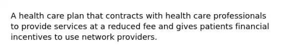 A health care plan that contracts with health care professionals to provide services at a reduced fee and gives patients financial incentives to use network providers.