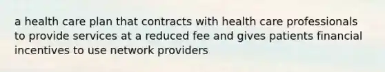 a health care plan that contracts with health care professionals to provide services at a reduced fee and gives patients financial incentives to use network providers