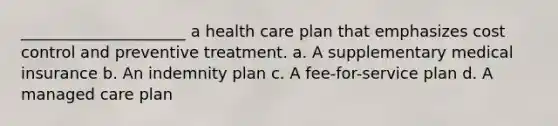 _____________________ a health care plan that emphasizes cost control and preventive treatment. a. A supplementary medical insurance b. An indemnity plan c. A fee-for-service plan d. A managed care plan