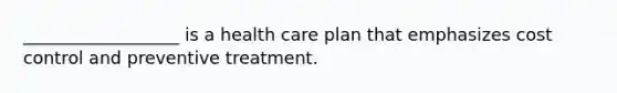 __________________ is a health care plan that emphasizes cost control and preventive treatment.