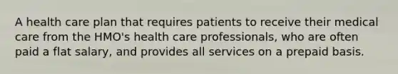 A health care plan that requires patients to receive their medical care from the HMO's health care professionals, who are often paid a flat salary, and provides all services on a prepaid basis.