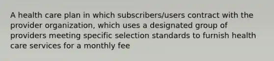 A health care plan in which subscribers/users contract with the provider organization, which uses a designated group of providers meeting specific selection standards to furnish health care services for a monthly fee