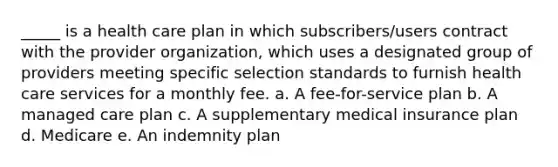 _____ is a health care plan in which subscribers/users contract with the provider organization, which uses a designated group of providers meeting specific selection standards to furnish health care services for a monthly fee. a. A fee-for-service plan b. A managed care plan c. A supplementary medical insurance plan d. Medicare e. An indemnity plan