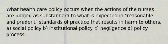 What health care policy occurs when the actions of the nurses are judged as substandard to what is expected in "reasonable and prudent" standards of practice that results in harm to others. a) social policy b) institutional policy c) negligence d) policy process