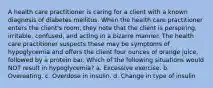 A health care practitioner is caring for a client with a known diagnosis of diabetes mellitus. When the health care practitioner enters the client's room, they note that the client is perspiring, irritable, confused, and acting in a bizarre manner. The health care practitioner suspects these may be symptoms of hypoglycemia and offers the client four ounces of orange juice, followed by a protein bar. Which of the following situations would NOT result in hypoglycemia? a. Excessive exercise. b. Overeating. c. Overdose in insulin. d. Change in type of insulin