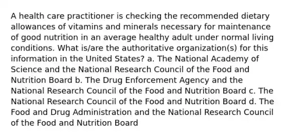 A health care practitioner is checking the recommended dietary allowances of vitamins and minerals necessary for maintenance of good nutrition in an average healthy adult under normal living conditions. What is/are the authoritative organization(s) for this information in the United States? a. The National Academy of Science and the National Research Council of the Food and Nutrition Board b. The Drug Enforcement Agency and the National Research Council of the Food and Nutrition Board c. The National Research Council of the Food and Nutrition Board d. The Food and Drug Administration and the National Research Council of the Food and Nutrition Board