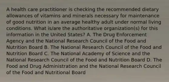 A health care practitioner is checking the recommended dietary allowances of vitamins and minerals necessary for maintenance of good nutrition in an average healthy adult under normal living conditions. What is/are the authoritative organization(s) for this information in the United States? A. The Drug Enforcement Agency and the National Research Council of the Food and Nutrition Board B. The National Research Council of the Food and Nutrition Board C. The National Academy of Science and the National Research Council of the Food and Nutrition Board D. The Food and Drug Administration and the National Research Council of the Food and Nutritional Board