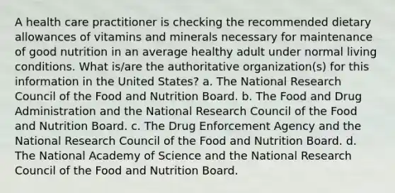 A health care practitioner is checking the recommended dietary allowances of vitamins and minerals necessary for maintenance of good nutrition in an average healthy adult under normal living conditions. What is/are the authoritative organization(s) for this information in the United States? a. The National Research Council of the Food and Nutrition Board. b. The Food and Drug Administration and the National Research Council of the Food and Nutrition Board. c. The Drug Enforcement Agency and the National Research Council of the Food and Nutrition Board. d. The National Academy of Science and the National Research Council of the Food and Nutrition Board.