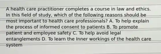 A health care practitioner completes a course in law and ethics. In this field of study, which of the following reasons should be most important to health care professionals? A. To help explain the process of informed consent to patients B. To promote patient and employee safety C. To help avoid legal entanglements D. To learn the Inner workings of the health care system