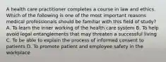 A health care practitioner completes a course in law and ethics. Which of the following is one of the most important reasons medical professionals should be familiar with this field of study? A. To learn the inner working of the health care system B. To help avoid legal entanglements that may threaten a successful living C. To be able to explain the process of informed consent to patients D. To promote patient and employee safety in the workplace