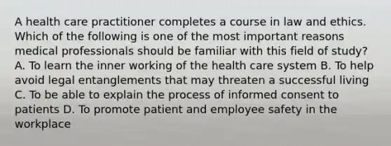 A health care practitioner completes a course in law and ethics. Which of the following is one of the most important reasons medical professionals should be familiar with this field of study? A. To learn the inner working of the health care system B. To help avoid legal entanglements that may threaten a successful living C. To be able to explain the process of informed consent to patients D. To promote patient and employee safety in the workplace