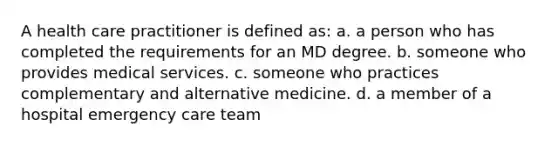 A health care practitioner is defined as: a. a person who has completed the requirements for an MD degree. b. someone who provides medical services. c. someone who practices complementary and alternative medicine. d. a member of a hospital emergency care team