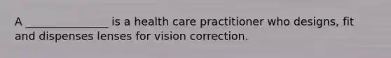 A _______________ is a health care practitioner who designs, fit and dispenses lenses for vision correction.