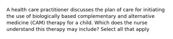 A health care practitioner discusses the plan of care for initiating the use of biologically based complementary and alternative medicine (CAM) therapy for a child. Which does the nurse understand this therapy may include? Select all that apply