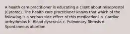 A health care practitioner is educating a client about misoprostol (Cytotec). The health care practitioner knows that which of the following is a serious side effect of this medication? a. Cardiac arrhythmias b. Blood dyscrasia c. Pulmonary fibrosis d. Spontaneous abortion