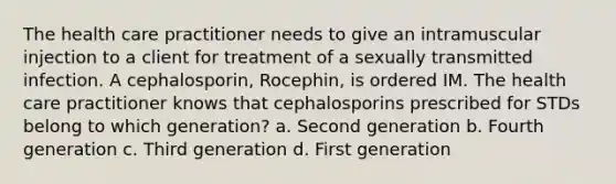 The health care practitioner needs to give an intramuscular injection to a client for treatment of a sexually transmitted infection. A cephalosporin, Rocephin, is ordered IM. The health care practitioner knows that cephalosporins prescribed for STDs belong to which generation? a. Second generation b. Fourth generation c. Third generation d. First generation