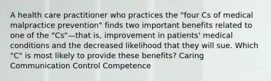 A health care practitioner who practices the "four Cs of medical malpractice prevention" finds two important benefits related to one of the "Cs"—that is, improvement in patients' medical conditions and the decreased likelihood that they will sue. Which "C" is most likely to provide these benefits? Caring Communication Control Competence