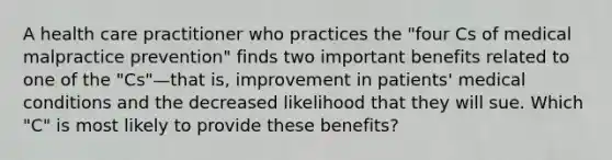 A health care practitioner who practices the "four Cs of medical malpractice prevention" finds two important benefits related to one of the "Cs"—that is, improvement in patients' medical conditions and the decreased likelihood that they will sue. Which "C" is most likely to provide these benefits?