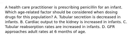 A health care practitioner is prescribing penicillin for an infant. Which age-related factor should be considered when dosing drugs for this population? A. Tubular secretion is decreased in infants. B. Cardiac output to the kidney is increased in infants. C. Tubular reabsorption rates are increased in infants. D. GFR approaches adult rates at 6 months of age.