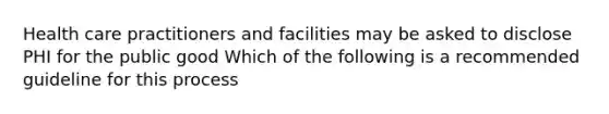 Health care practitioners and facilities may be asked to disclose PHI for the public good Which of the following is a recommended guideline for this process