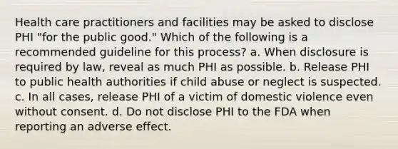 Health care practitioners and facilities may be asked to disclose PHI "for the public good." Which of the following is a recommended guideline for this process? a. When disclosure is required by law, reveal as much PHI as possible. b. Release PHI to public health authorities if child abuse or neglect is suspected. c. In all cases, release PHI of a victim of domestic violence even without consent. d. Do not disclose PHI to the FDA when reporting an adverse effect.