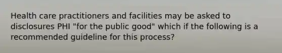 Health care practitioners and facilities may be asked to disclosures PHI "for the public good" which if the following is a recommended guideline for this process?