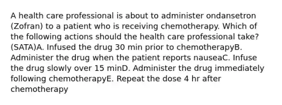 A health care professional is about to administer ondansetron (Zofran) to a patient who is receiving chemotherapy. Which of the following actions should the health care professional take? (SATA)A. Infused the drug 30 min prior to chemotherapyB. Administer the drug when the patient reports nauseaC. Infuse the drug slowly over 15 minD. Administer the drug immediately following chemotherapyE. Repeat the dose 4 hr after chemotherapy