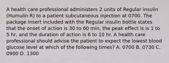 A health care professional administers 2 units of Regular insulin (Humulin R) to a patient subcutaneous injection at 0700. The package insert included with the Regular insulin bottle states that the onset of action is 30 to 60 min, the peak effect is is 1 to 5 hr, and the duration of action is 6 to 10 hr. A health care professional should advise the patient to expect the lowest blood glucose level at which of the following times? A. 0700 B. 0730 C. 0900 D. 1300