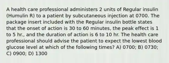 A health care professional administers 2 units of Regular insulin (Humulin R) to a patient by subcutaneous injection at 0700. The package insert included with the Regular insulin bottle states that the onset of action is 30 to 60 minutes, the peak effect is 1 to 5 hr., and the duration of action is 6 to 10 hr. The health care professional should advise the patient to expect the lowest blood glucose level at which of the following times? A) 0700; B) 0730; C) 0900; D) 1300