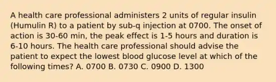 A health care professional administers 2 units of regular insulin (Humulin R) to a patient by sub-q injection at 0700. The onset of action is 30-60 min, the peak effect is 1-5 hours and duration is 6-10 hours. The health care professional should advise the patient to expect the lowest blood glucose level at which of the following times? A. 0700 B. 0730 C. 0900 D. 1300