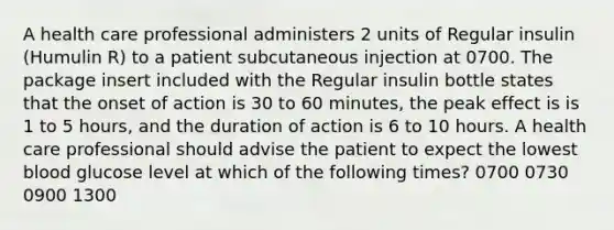 A health care professional administers 2 units of Regular insulin (Humulin R) to a patient subcutaneous injection at 0700. The package insert included with the Regular insulin bottle states that the onset of action is 30 to 60 minutes, the peak effect is is 1 to 5 hours, and the duration of action is 6 to 10 hours. A health care professional should advise the patient to expect the lowest blood glucose level at which of the following times? 0700 0730 0900 1300