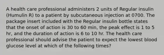 A health care professional administers 2 units of Regular insulin (Humulin R) to a patient by subcutaneous injection at 0700. The package insert included with the Regular insulin bottle states that the onset of action is 30 to 60 min, the peak effect is 1 to 5 hr, and the duration of action is 6 to 10 hr. The health care professional should advise the patient to expect the lowest blood glucose level at which of the following times?