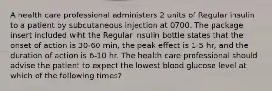 A health care professional administers 2 units of Regular insulin to a patient by subcutaneous injection at 0700. The package insert included wiht the Regular insulin bottle states that the onset of action is 30-60 min, the peak effect is 1-5 hr, and the duration of action is 6-10 hr. The health care professional should advise the patient to expect the lowest blood glucose level at which of the following times?