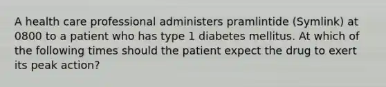 A health care professional administers pramlintide (Symlink) at 0800 to a patient who has type 1 diabetes mellitus. At which of the following times should the patient expect the drug to exert its peak action?