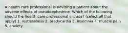 A health care professional is advising a patient about the adverse effects of pseudoephedrine. Which of the following should the health care professional include? (select all that apply) 1. restlessness 2. bradycardia 3. insomnia 4. muscle pain 5. anxiety