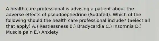 A health care professional is advising a patient about the adverse effects of pseudoephedrine (Sudafed). Which of the following should the health care professional include? (Select all that apply) A.) Restlessness B.) Bradycardia C.) Insomnia D.) Muscle pain E.) Anxiety