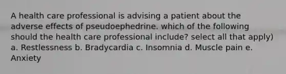 A health care professional is advising a patient about the adverse effects of pseudoephedrine. which of the following should the health care professional include? select all that apply) a. Restlessness b. Bradycardia c. Insomnia d. Muscle pain e. Anxiety