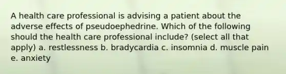 A health care professional is advising a patient about the adverse effects of pseudoephedrine. Which of the following should the health care professional include? (select all that apply) a. restlessness b. bradycardia c. insomnia d. muscle pain e. anxiety